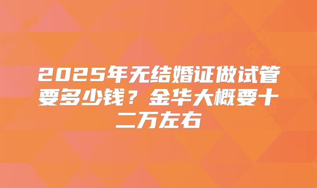 2025年无结婚证做试管要多少钱？金华大概要十二万左右