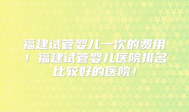 福建试管婴儿一次的费用！福建试管婴儿医院排名比较好的医院！