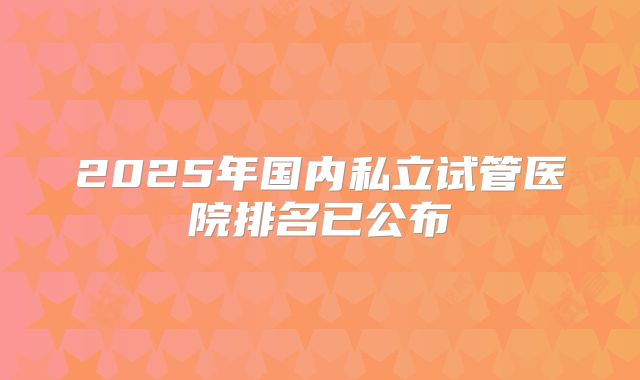 2025年国内私立试管医院排名已公布