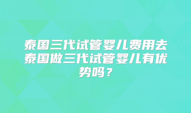 泰国三代试管婴儿费用去泰国做三代试管婴儿有优势吗？