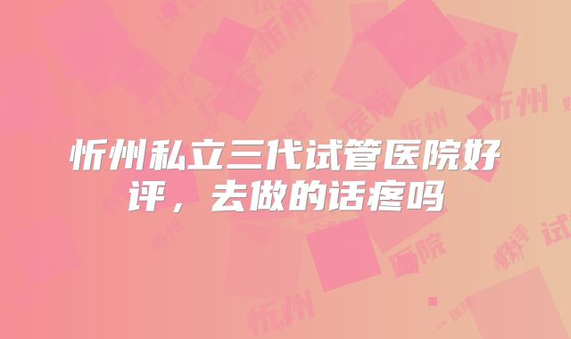 忻州私立三代试管医院好评，去做的话疼吗
