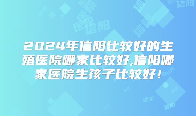 2024年信阳比较好的生殖医院哪家比较好,信阳哪家医院生孩子比较好！