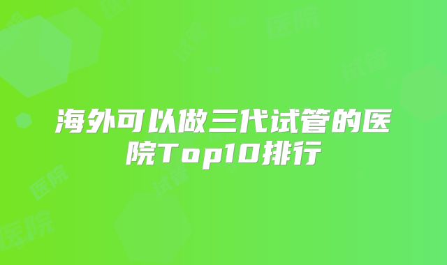 海外可以做三代试管的医院Top10排行