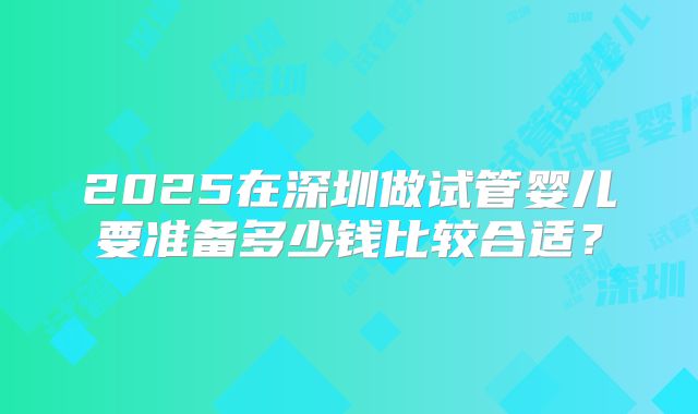 2025在深圳做试管婴儿要准备多少钱比较合适？