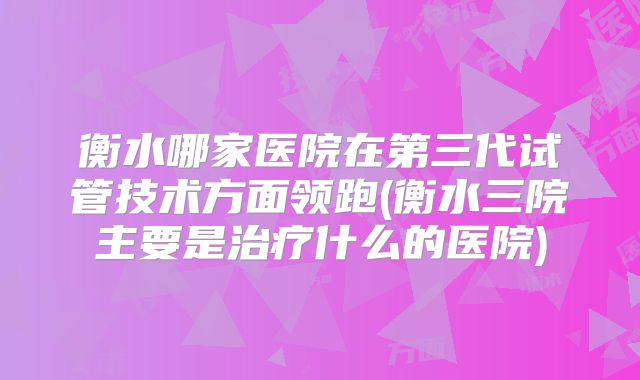 衡水哪家医院在第三代试管技术方面领跑(衡水三院主要是治疗什么的医院)