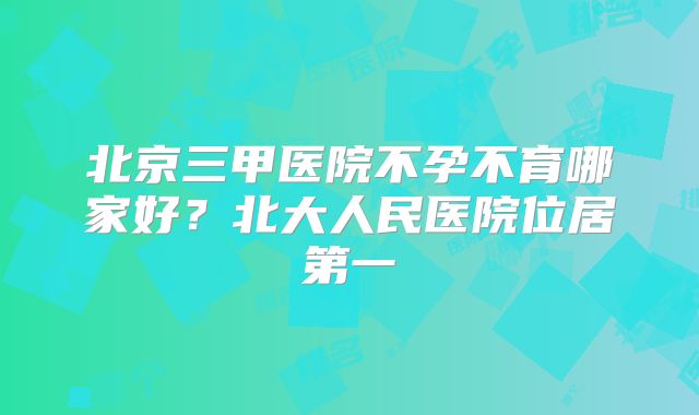 北京三甲医院不孕不育哪家好？北大人民医院位居第一