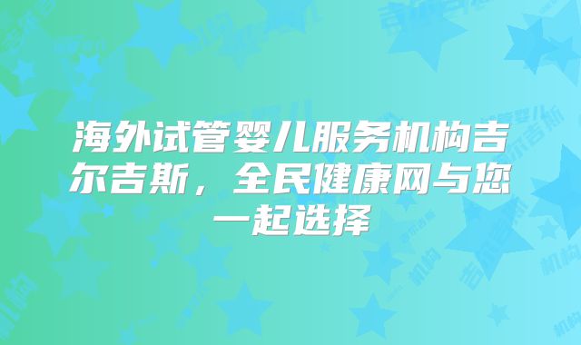 海外试管婴儿服务机构吉尔吉斯，全民健康网与您一起选择