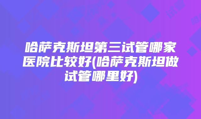 哈萨克斯坦第三试管哪家医院比较好(哈萨克斯坦做试管哪里好)