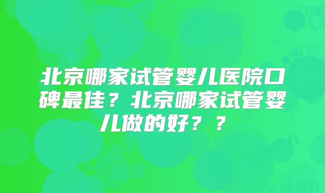 北京哪家试管婴儿医院口碑最佳？北京哪家试管婴儿做的好？？