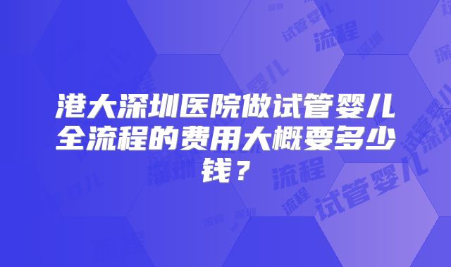 港大深圳医院做试管婴儿全流程的费用大概要多少钱？