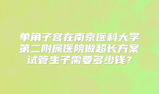 单角子宫在南京医科大学第二附属医院做超长方案试管生子需要多少钱?