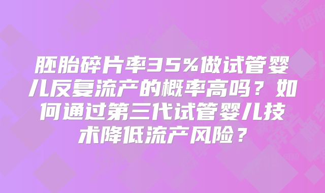 胚胎碎片率35%做试管婴儿反复流产的概率高吗？如何通过第三代试管婴儿技术降低流产风险？