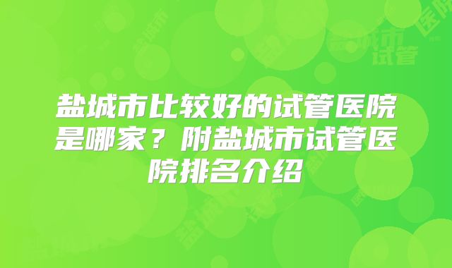 盐城市比较好的试管医院是哪家？附盐城市试管医院排名介绍