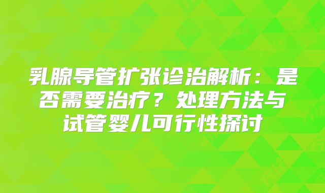 乳腺导管扩张诊治解析:是否需要治疗?处理方法与试管婴儿可行性探讨