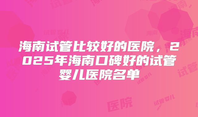 海南试管比较好的医院，2025年海南口碑好的试管婴儿医院名单