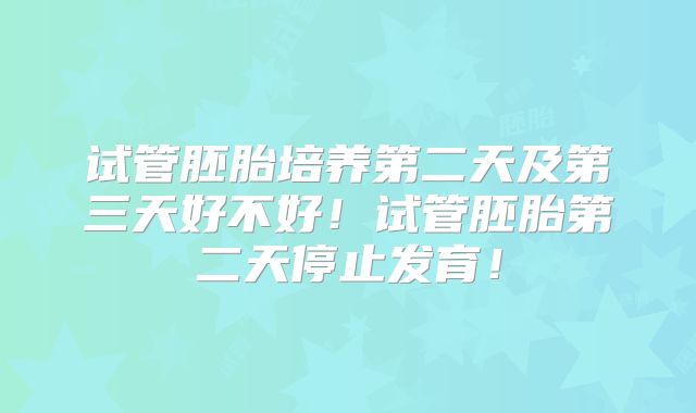 试管胚胎培养第二天及第三天好不好!试管胚胎第二天停止发育!