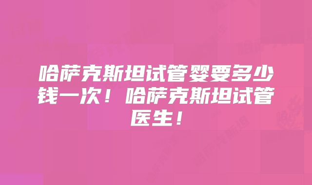 哈萨克斯坦试管婴要多少钱一次！哈萨克斯坦试管医生！