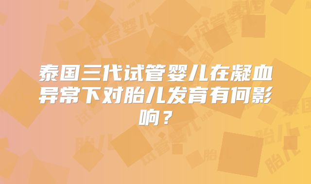 泰国三代试管婴儿在凝血异常下对胎儿发育有何影响？