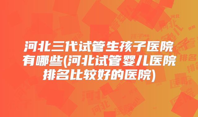 河北三代试管生孩子医院有哪些(河北试管婴儿医院排名比较好的医院)