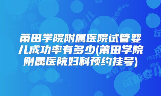 莆田学院附属医院试管婴儿成功率有多少(莆田学院附属医院妇科预约挂号)