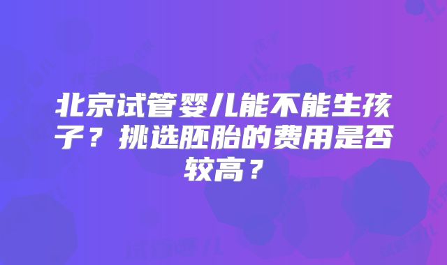 北京试管婴儿能不能生孩子？挑选胚胎的费用是否较高？