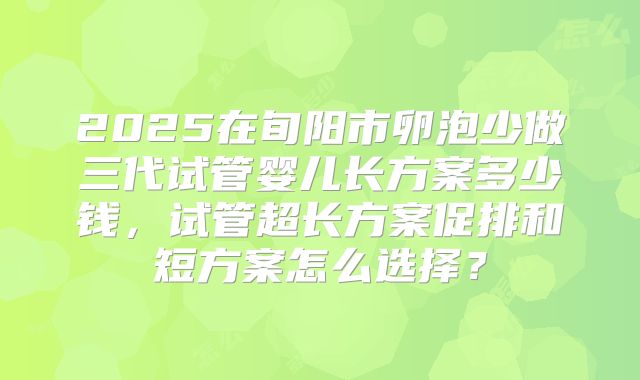 2025在旬阳市卵泡少做三代试管婴儿长方案多少钱,试管超长方案促排和短方案怎么选择?