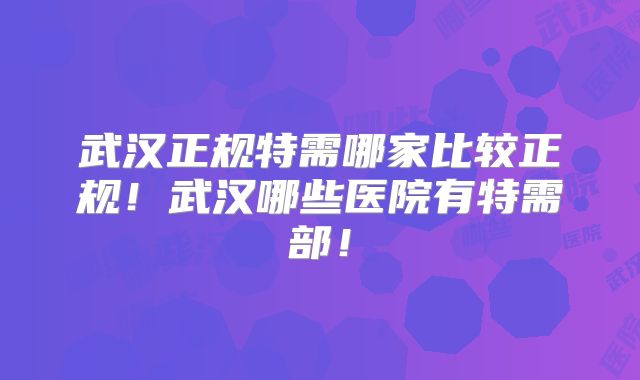 武汉正规特需哪家比较正规！武汉哪些医院有特需部！
