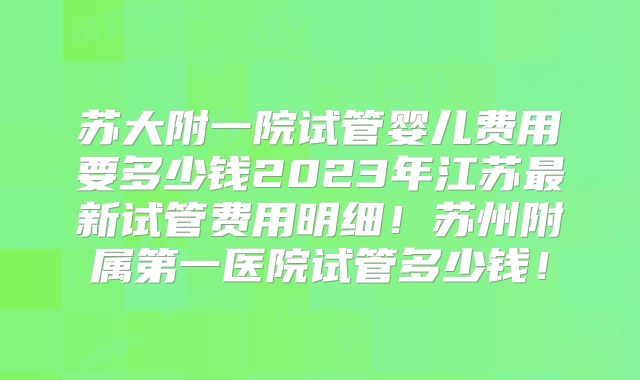 苏大附一院试管婴儿费用要多少钱2023年江苏最新试管费用明细！苏州附属第一医院试管多少钱！