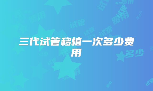 三代试管移植一次多少费用