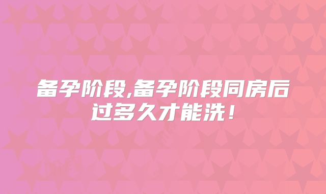 备孕阶段,备孕阶段同房后过多久才能洗！