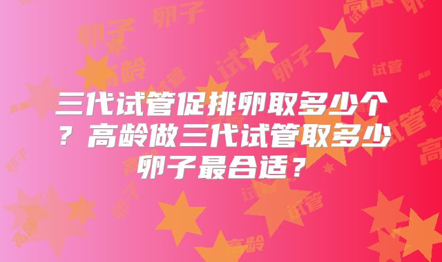 三代试管促排卵取多少个？高龄做三代试管取多少卵子最合适？
