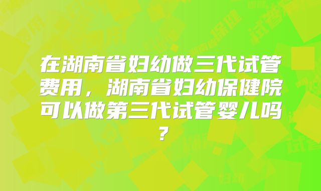 在湖南省妇幼做三代试管费用，湖南省妇幼保健院可以做第三代试管婴儿吗？