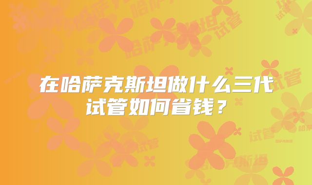 在哈萨克斯坦做什么三代试管如何省钱？