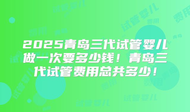 2025青岛三代试管婴儿做一次要多少钱!青岛三代试管费用总共多少!