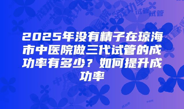 2025年没有精子在琼海市中医院做三代试管的成功率有多少?如何提升成功率
