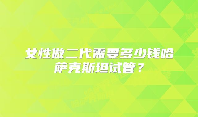 女性做二代需要多少钱哈萨克斯坦试管？