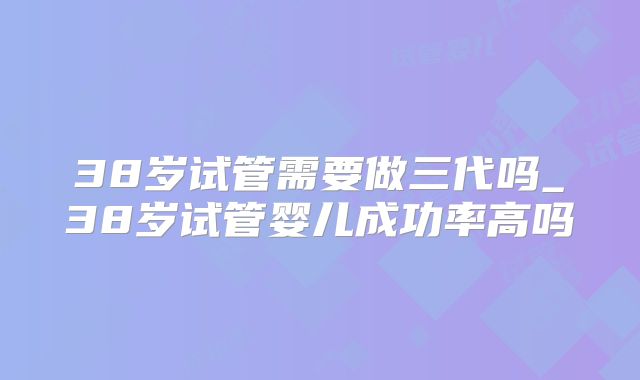 38岁试管需要做三代吗_38岁试管婴儿成功率高吗
