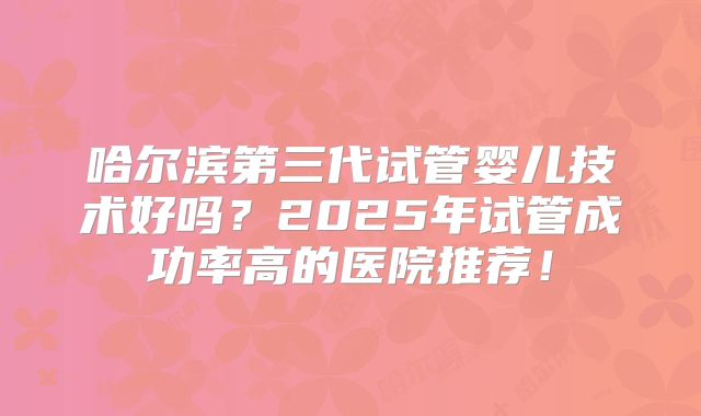 哈尔滨第三代试管婴儿技术好吗?2025年试管成功率高的医院推荐!