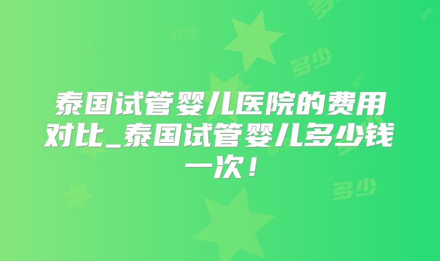 泰国试管婴儿医院的费用对比_泰国试管婴儿多少钱一次！