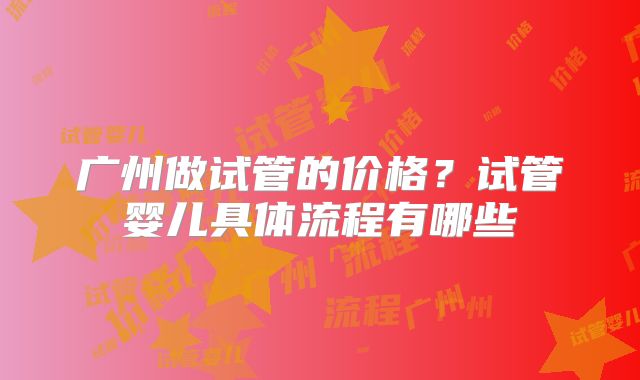 广州做试管的价格？试管婴儿具体流程有哪些