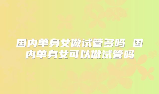 国内单身女做试管多吗 国内单身女可以做试管吗
