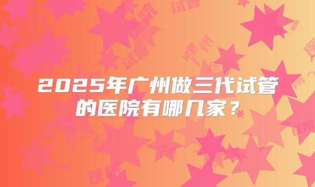 2025年广州做三代试管的医院有哪几家？