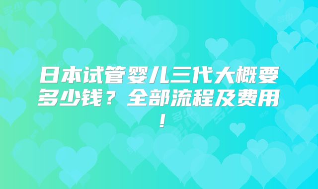 日本试管婴儿三代大概要多少钱？全部流程及费用！