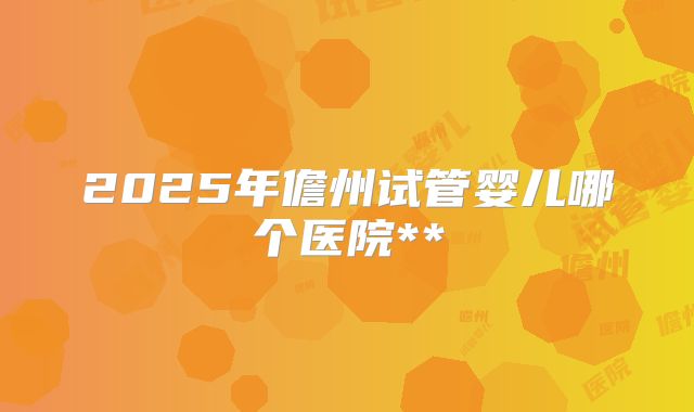 2025年儋州试管婴儿哪个医院**