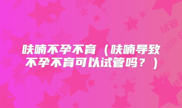 呋喃不孕不育（呋喃导致不孕不育可以试管吗？）