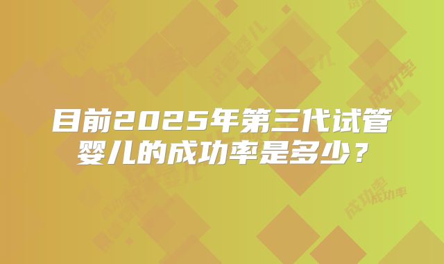 目前2025年第三代试管婴儿的成功率是多少?