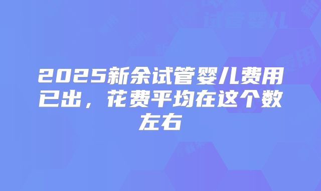 2025新余试管婴儿费用已出,花费平均在这个数左右