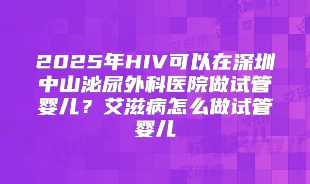 2025年HIV可以在深圳中山泌尿外科医院做试管婴儿?艾滋病怎么做试管婴儿