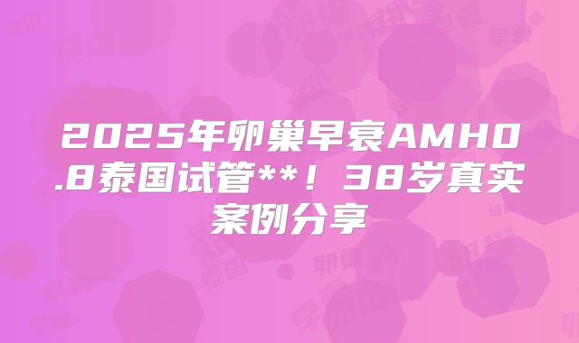 2025年卵巢早衰AMH0.8泰国试管**！38岁真实案例分享