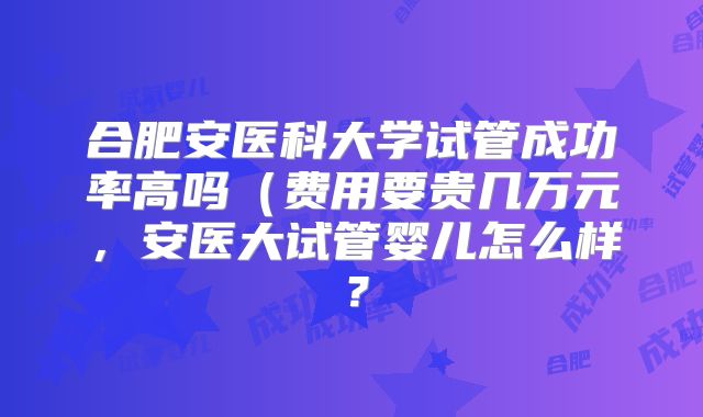 合肥安医科大学试管成功率高吗（费用要贵几万元，安医大试管婴儿怎么样？